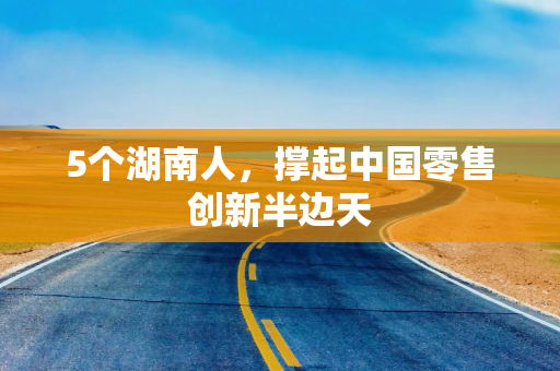 5个湖南人，撑起中国零售创新半边天