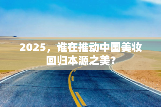 2025，谁在推动中国美妆回归本源之美？