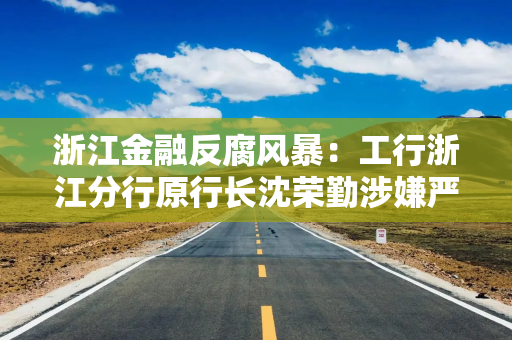 浙江金融反腐风暴：工行浙江分行原行长沈荣勤涉嫌严重违纪违法被查