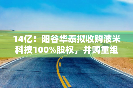 14亿！阳谷华泰拟收购波米科技100%股权，并购重组被受理