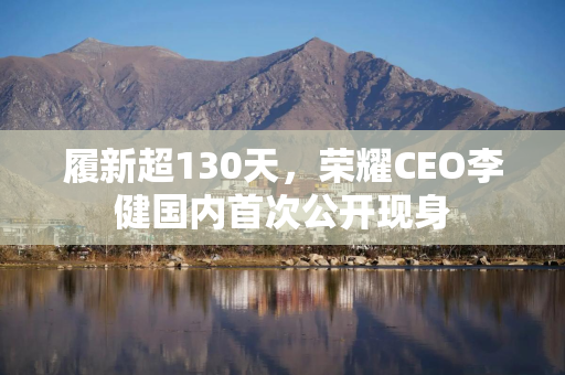 履新超130天，荣耀CEO李健国内首次公开现身