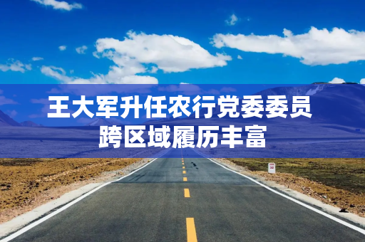 王大军升任农行党委委员 跨区域履历丰富