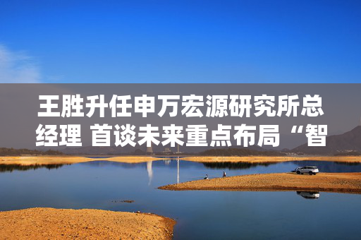 王胜升任申万宏源研究所总经理 首谈未来重点布局“智能投研”