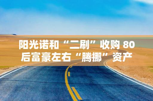 阳光诺和“二刷”收购 80后富豪左右“腾挪”资产