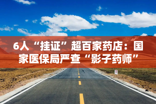 6人“挂证”超百家药店：国家医保局严查“影子药师”，监管持续升级