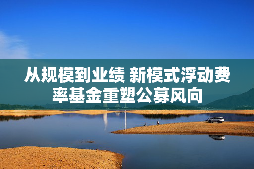 从规模到业绩 新模式浮动费率基金重塑公募风向