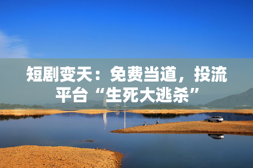 短剧变天：免费当道，投流平台“生死大逃杀”