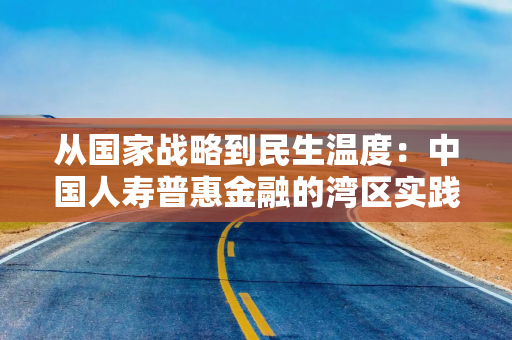 从国家战略到民生温度：中国人寿普惠金融的湾区实践
