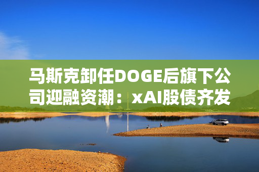 马斯克卸任DOGE后旗下公司迎融资潮：xAI股债齐发，Neuralink也募资