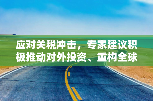 应对关税冲击，专家建议积极推动对外投资、重构全球产业链布局