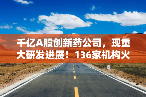 千亿A股创新药公司，现重大研发进展！136家机构火速调研！