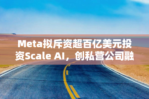 Meta拟斥资超百亿美元投资Scale AI，创私营公司融资新纪录