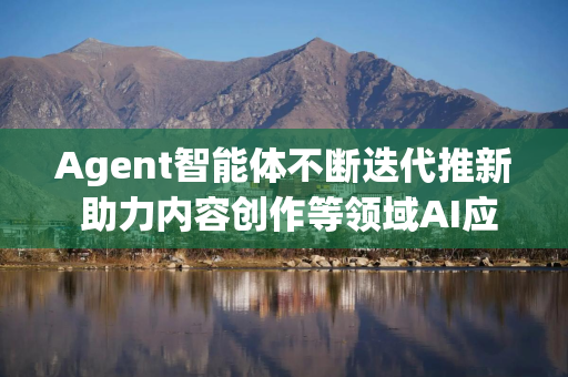 Agent智能体不断迭代推新 助力内容创作等领域AI应用的商业化加速