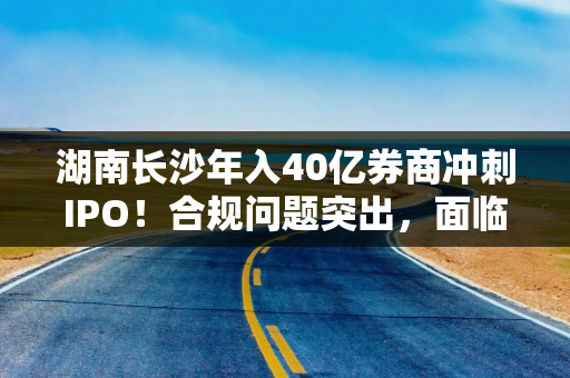 湖南长沙年入40亿券商冲刺IPO！合规问题突出，面临重大诉讼