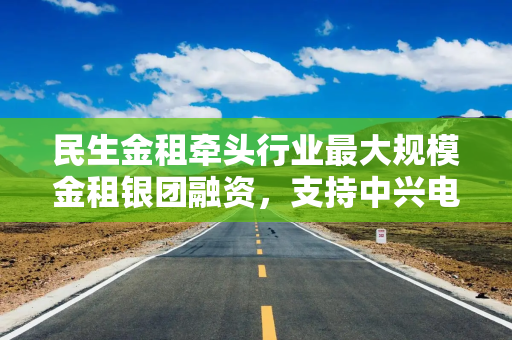 民生金租牵头行业最大规模金租银团融资，支持中兴电力首台重大技术装备发展