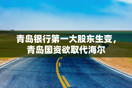 青岛银行第一大股东生变，青岛国资欲取代海尔