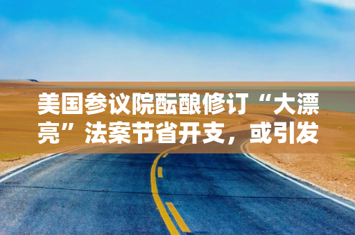 美国参议院酝酿修订“大漂亮”法案节省开支，或引发共和党内分裂