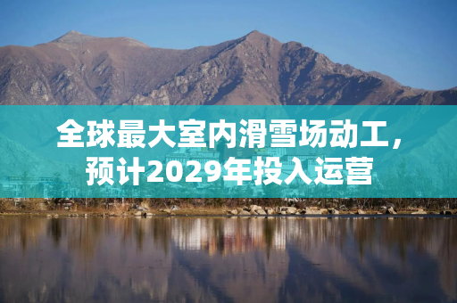 全球最大室内滑雪场动工，预计2029年投入运营