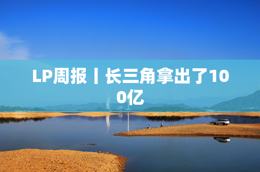 LP周报丨长三角拿出了100亿