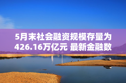 5月末社会融资规模存量为426.16万亿元 最新金融数据传递哪些信号