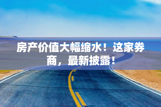 房产价值大幅缩水！这家券商，最新披露！