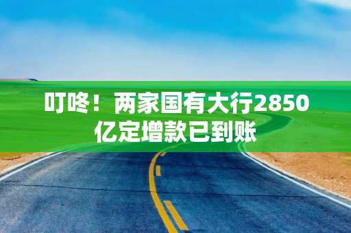 叮咚！两家国有大行2850亿定增款已到账