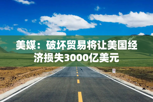 美媒：破坏贸易将让美国经济损失3000亿美元