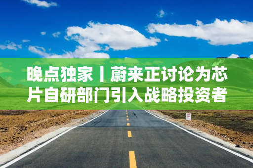 晚点独家丨蔚来正讨论为芯片自研部门引入战略投资者