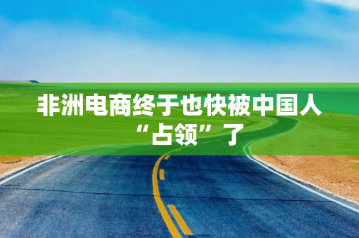 非洲电商终于也快被中国人“占领”了
