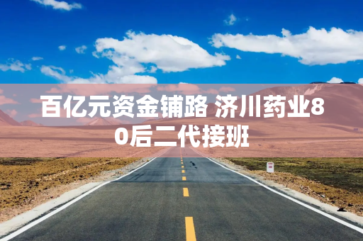 百亿元资金铺路 济川药业80后二代接班