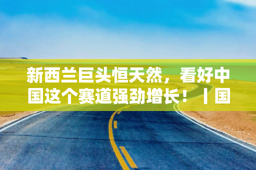 新西兰巨头恒天然，看好中国这个赛道强劲增长！丨国是访问