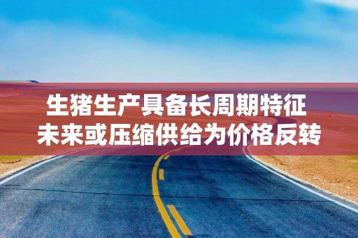 生猪生产具备长周期特征 未来或压缩供给为价格反转积蓄动能