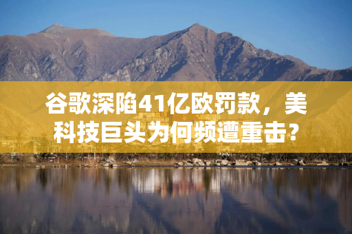 谷歌深陷41亿欧罚款，美科技巨头为何频遭重击？