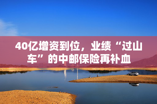 40亿增资到位，业绩“过山车”的中邮保险再补血