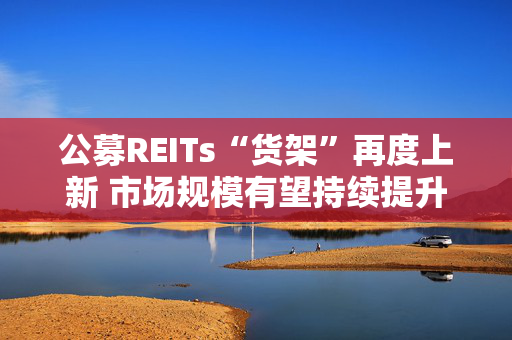 公募REITs“货架”再度上新 市场规模有望持续提升