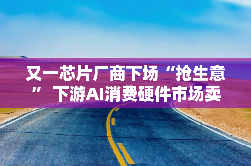 又一芯片厂商下场“抢生意” 下游AI消费硬件市场卖爆