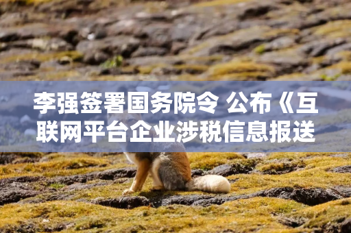 李强签署国务院令 公布《互联网平台企业涉税信息报送规定》
