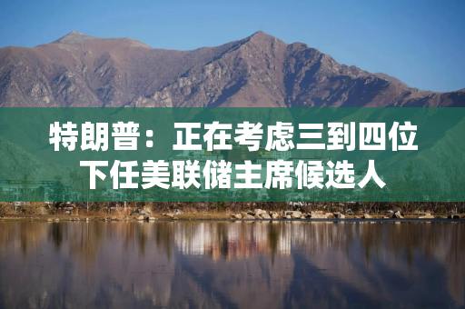 特朗普：正在考虑三到四位下任美联储主席候选人