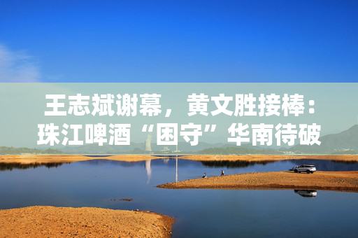 王志斌谢幕，黄文胜接棒：珠江啤酒“困守”华南待破局