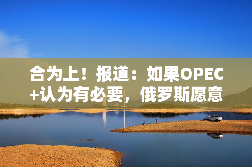 合为上！报道：如果OPEC+认为有必要，俄罗斯愿意支持再次增产