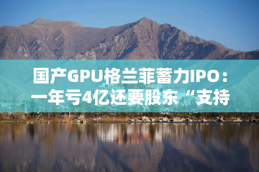国产GPU格兰菲蓄力IPO：一年亏4亿还要股东“支持”