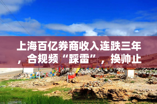 上海百亿券商收入连跌三年，合规频“踩雷”，换帅止跌？