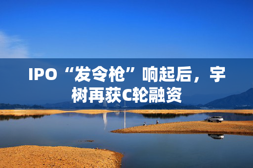 IPO“发令枪”响起后，宇树再获C轮融资