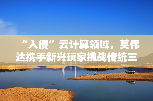 “入侵”云计算领域，英伟达携手新兴玩家挑战传统三巨头
