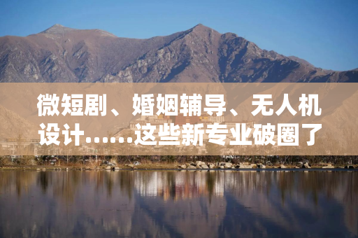 微短剧、婚姻辅导、无人机设计……这些新专业破圈了！