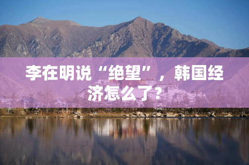 李在明说“绝望”，韩国经济怎么了？