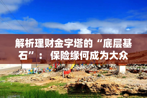 解析理财金字塔的“底层基石”： 保险缘何成为大众热门选择？