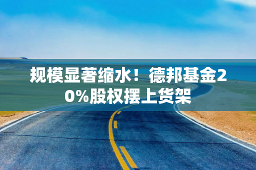 规模显著缩水！德邦基金20%股权摆上货架