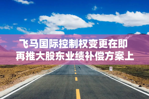 飞马国际控制权变更在即 再推大股东业绩补偿方案上会