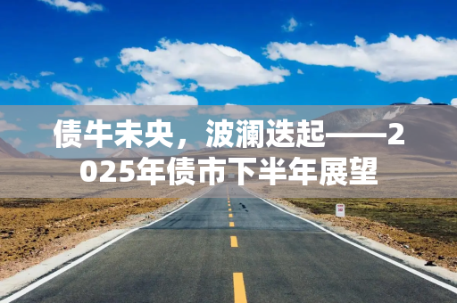 债牛未央，波澜迭起——2025年债市下半年展望